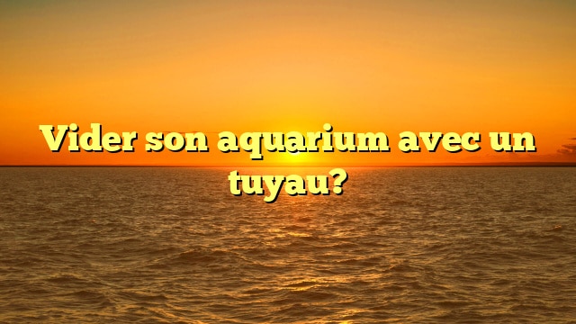 Vider son aquarium avec un tuyau?